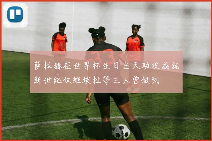 萨拉赫在世界杯生日当天助攻成就新世纪仅维埃拉等三人曾做到