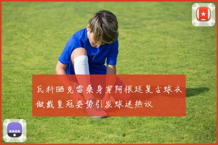 瓦科晒克雷桑身穿阿根廷复古球衣做戴皇冠姿势引发球迷热议