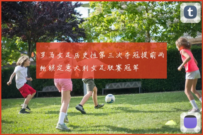 罗马女足历史性第三次夺冠提前两轮锁定意大利女足联赛冠军