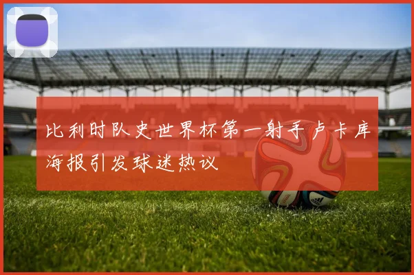 比利时队史世界杯第一射手卢卡库海报引发球迷热议