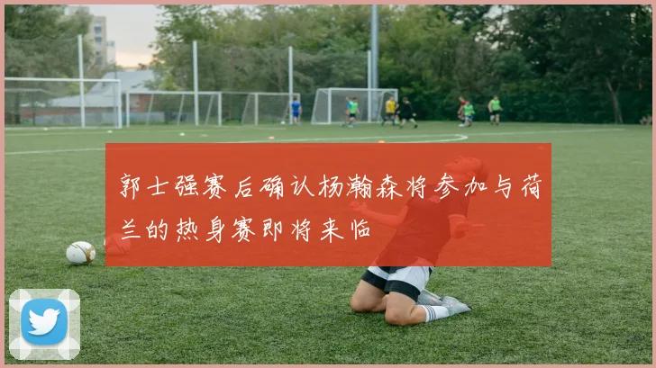 郭士强赛后确认杨瀚森将参加与荷兰的热身赛即将来临