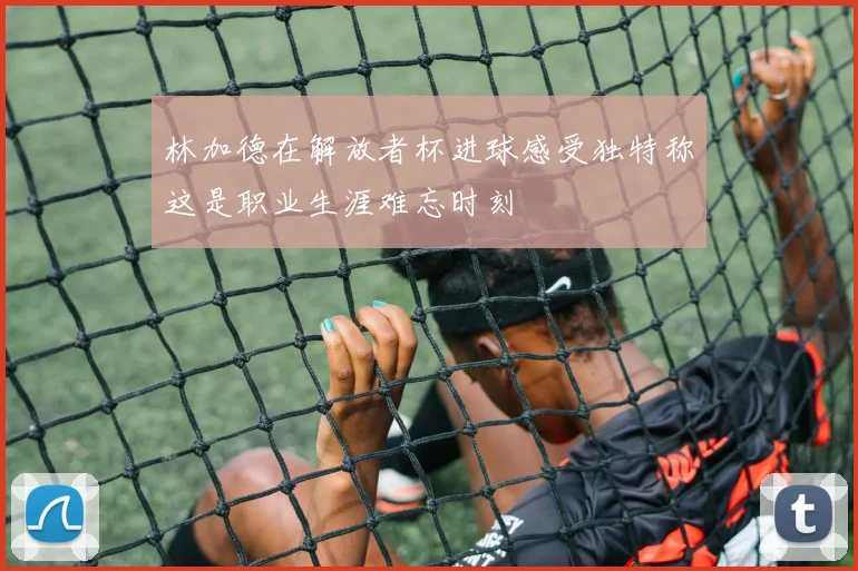 林加德在解放者杯进球感受独特称这是职业生涯难忘时刻
