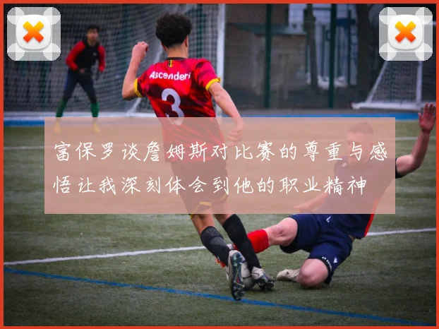富保罗谈詹姆斯对比赛的尊重与感悟让我深刻体会到他的职业精神