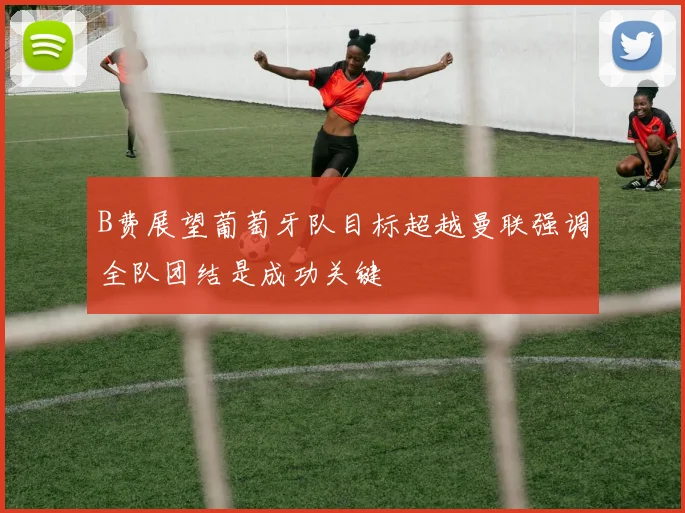 B费展望葡萄牙队目标超越曼联强调全队团结是成功关键