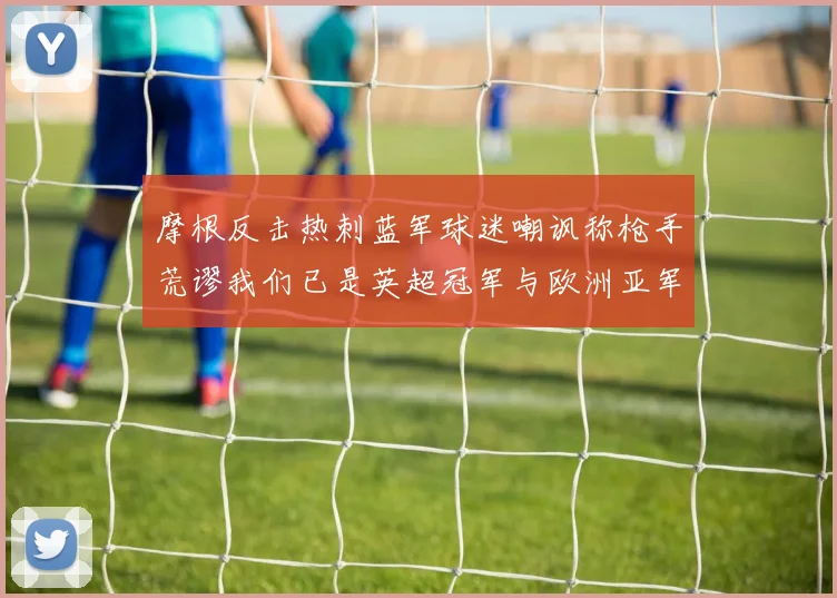 摩根反击热刺蓝军球迷嘲讽称枪手荒谬我们已是英超冠军与欧洲亚军