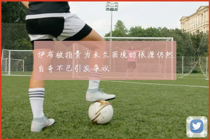 伊布被指责为米兰困境的根源仍然自夸不已引发争议