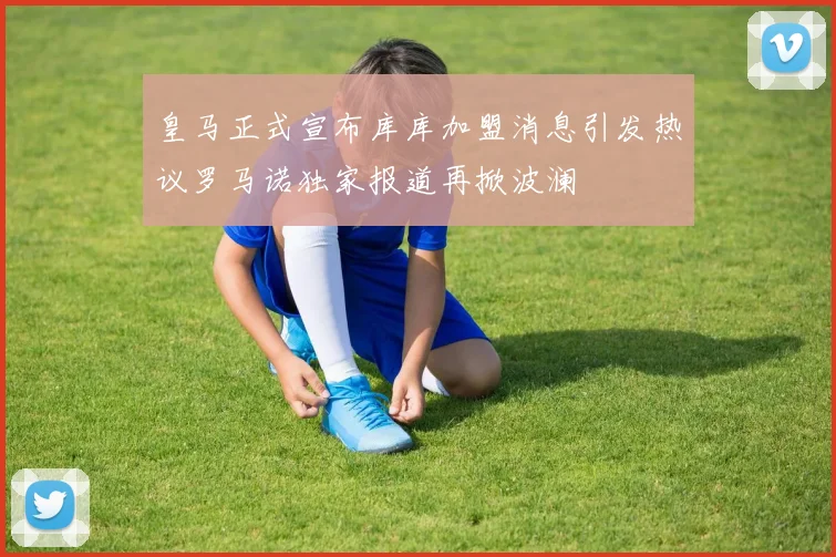 皇马正式宣布库库加盟消息引发热议罗马诺独家报道再掀波澜