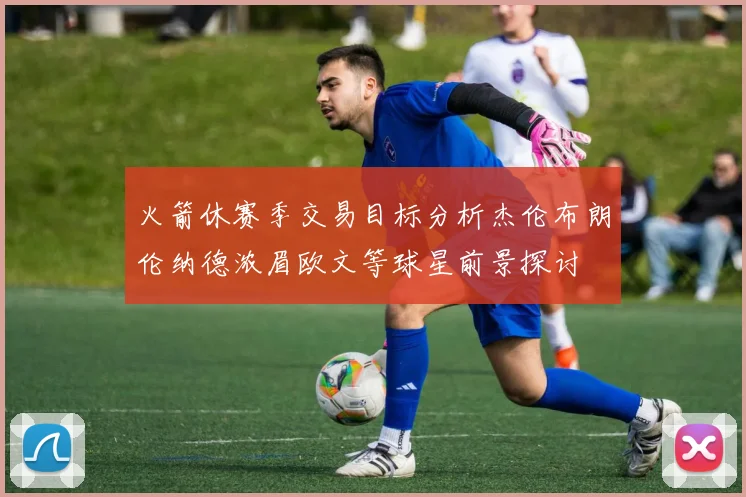 火箭休赛季交易目标分析杰伦布朗伦纳德浓眉欧文等球星前景探讨