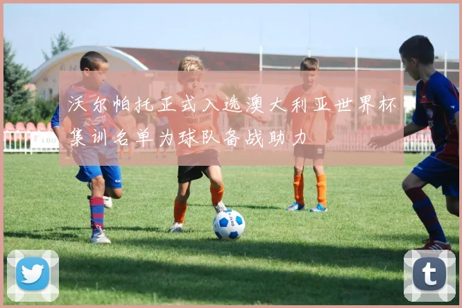 沃尔帕托正式入选澳大利亚世界杯集训名单为球队备战助力