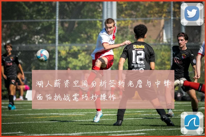 湖人薪资空间分析签约老詹与中锋面临挑战需巧妙操作