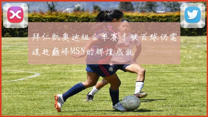 拜仁凯奥迪组合单赛季破百球仍需追赶巅峰MSN的辉煌成就