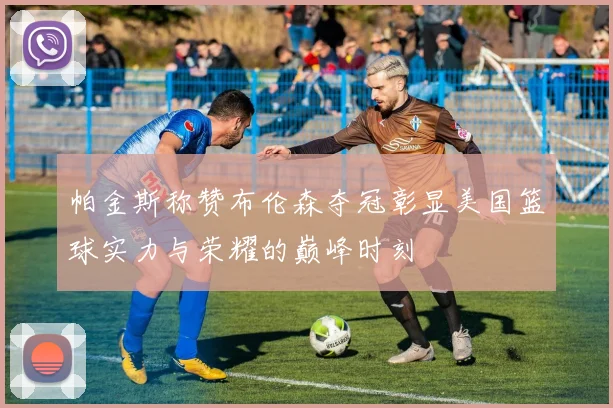 帕金斯称赞布伦森夺冠彰显美国篮球实力与荣耀的巅峰时刻