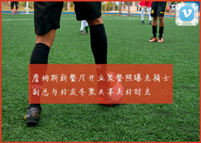 詹姆斯新餐厅开业聚餐照曝光骑士副总与好友齐聚共享美好时光