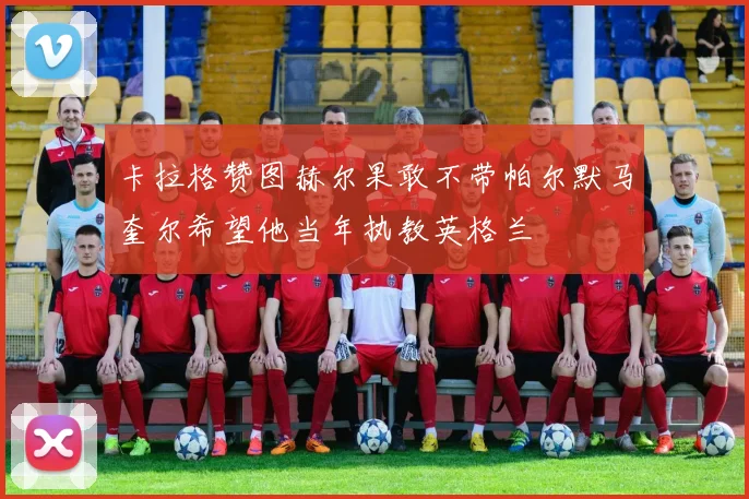 卡拉格赞图赫尔果敢不带帕尔默马奎尔希望他当年执教英格兰